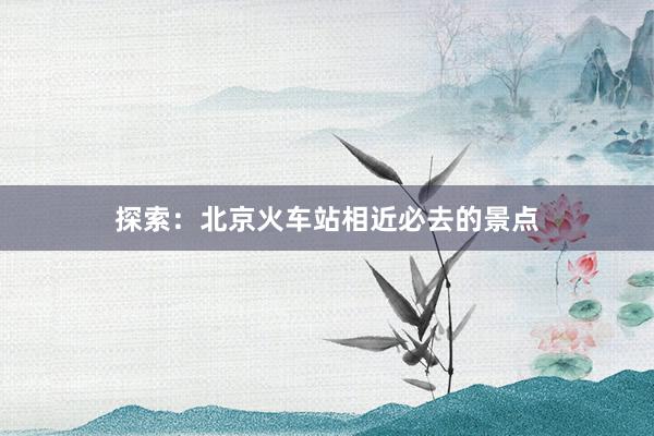 探索：北京火车站相近必去的景点