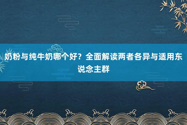 奶粉与纯牛奶哪个好？全面解读两者各异与适用东说念主群