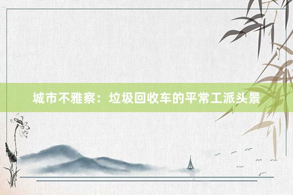 城市不雅察：垃圾回收车的平常工派头景