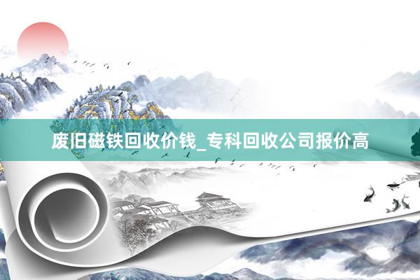 废旧磁铁回收价钱_专科回收公司报价高