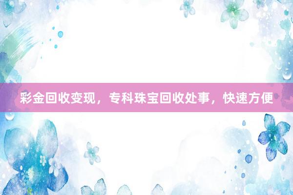 彩金回收变现，专科珠宝回收处事，快速方便