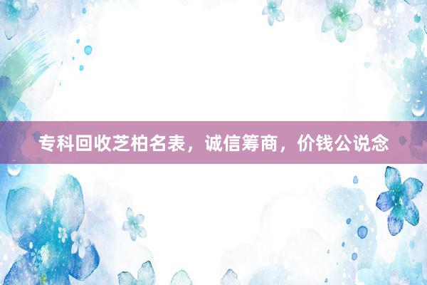 专科回收芝柏名表，诚信筹商，价钱公说念