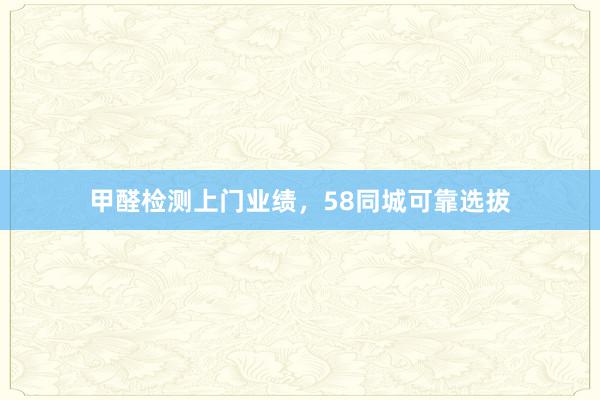 甲醛检测上门业绩，58同城可靠选拔